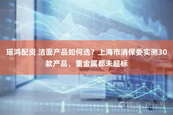 瑶鸿配资 洁面产品如何选？上海市消保委实测30款产品，重金属都未超标