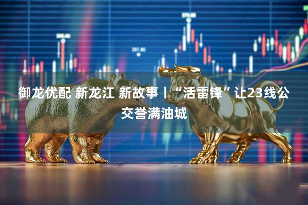 御龙优配 新龙江 新故事丨“活雷锋”让23线公交誉满油城