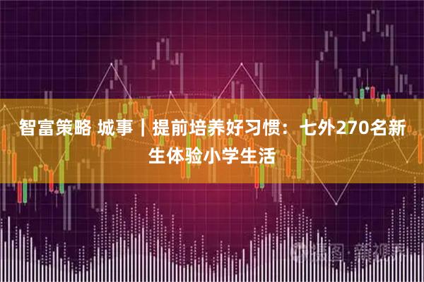 智富策略 城事｜提前培养好习惯：七外270名新生体验小学生活