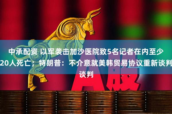 中承配资 以军袭击加沙医院致5名记者在内至少20人死亡；特朗普：不介意就美韩贸易协议重新谈判