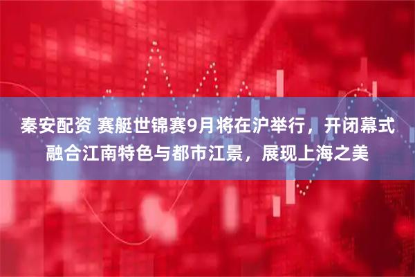 秦安配资 赛艇世锦赛9月将在沪举行，开闭幕式融合江南特色与都市江景，展现上海之美