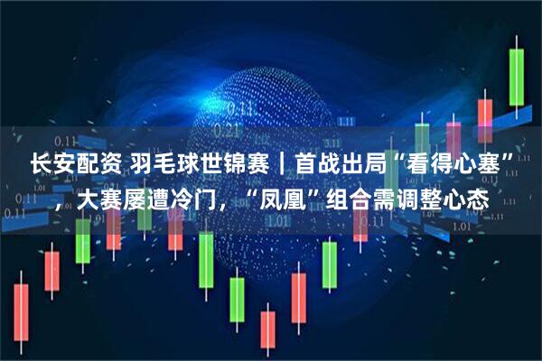 长安配资 羽毛球世锦赛｜首战出局“看得心塞”，大赛屡遭冷门，“凤凰”组合需调整心态