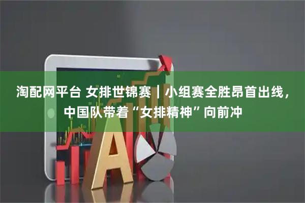 淘配网平台 女排世锦赛︱小组赛全胜昂首出线，中国队带着“女排精神”向前冲