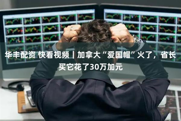华丰配资 快看视频｜加拿大“爱国帽”火了，省长买它花了30万加元