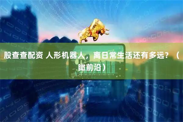 股查查配资 人形机器人，离日常生活还有多远？（瞰前沿）