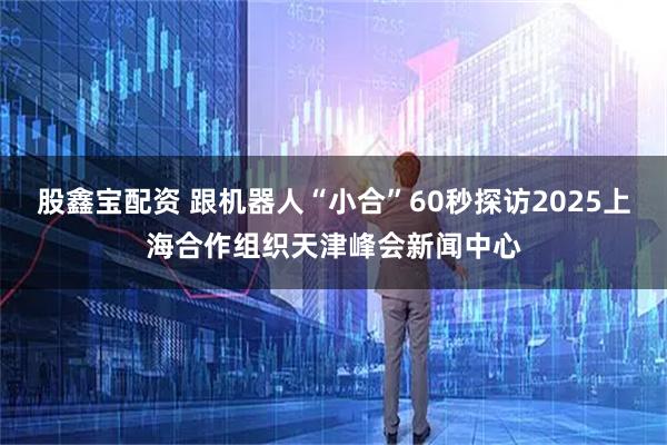 股鑫宝配资 跟机器人“小合”60秒探访2025上海合作组织天津峰会新闻中心