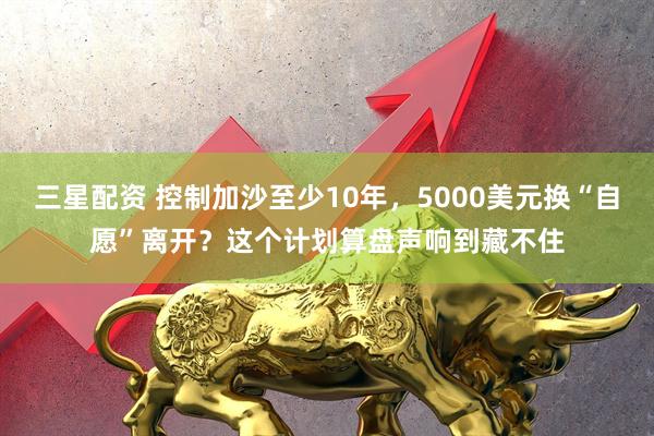 三星配资 控制加沙至少10年，5000美元换“自愿”离开？这个计划算盘声响到藏不住