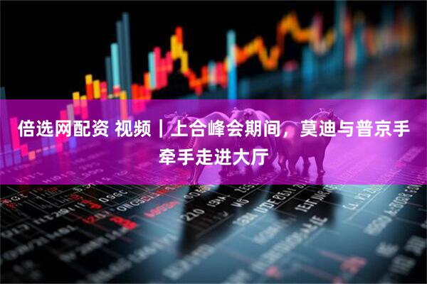 倍选网配资 视频｜上合峰会期间，莫迪与普京手牵手走进大厅