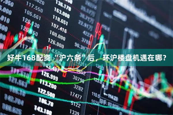 好牛168配资 “沪六条”后，环沪楼盘机遇在哪？