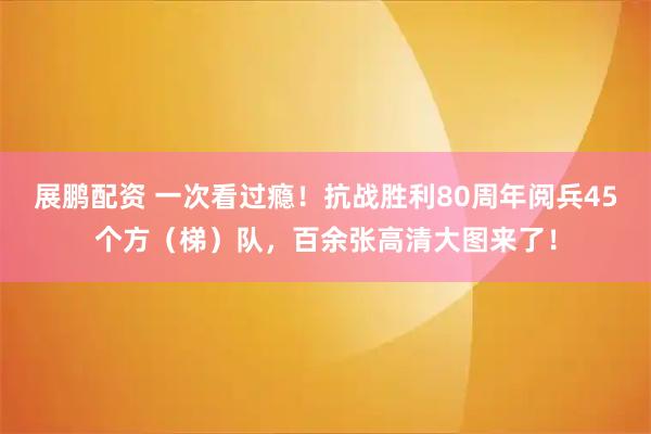 展鹏配资 一次看过瘾！抗战胜利80周年阅兵45个方（梯）队，百余张高清大图来了！