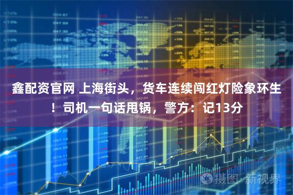 鑫配资官网 上海街头，货车连续闯红灯险象环生！司机一句话甩锅，警方：记13分