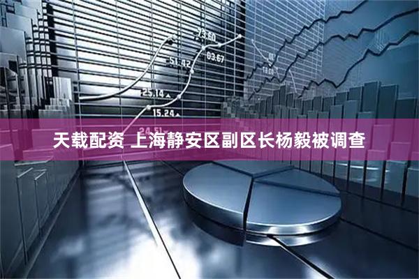 天载配资 上海静安区副区长杨毅被调查