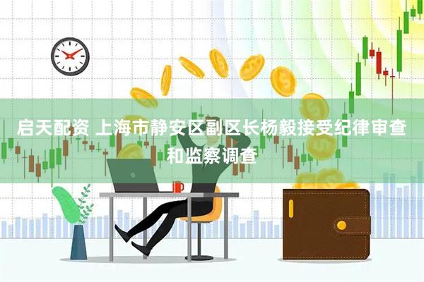 启天配资 上海市静安区副区长杨毅接受纪律审查和监察调查