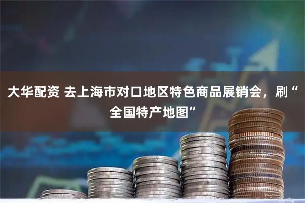 大华配资 去上海市对口地区特色商品展销会，刷“全国特产地图”