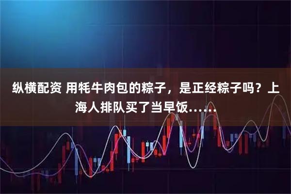 纵横配资 用牦牛肉包的粽子，是正经粽子吗？上海人排队买了当早饭……