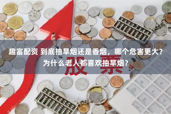 趣富配资 到底抽旱烟还是香烟，哪个危害更大？为什么老人都喜欢抽旱烟？