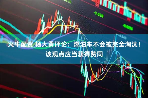 火牛配资 杨大勇评论：燃油车不会被完全淘汰！该观点应当获得赞同