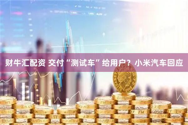 财牛汇配资 交付“测试车”给用户？小米汽车回应
