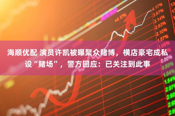 海顺优配 演员许凯被曝聚众赌博，横店豪宅成私设“赌场”，警方回应：已关注到此事