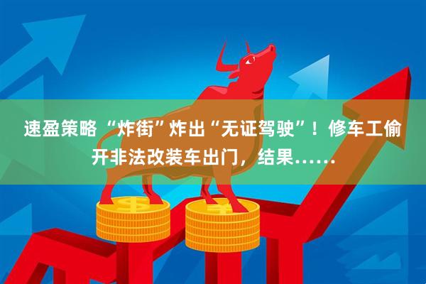 速盈策略 “炸街”炸出“无证驾驶”！修车工偷开非法改装车出门，结果……