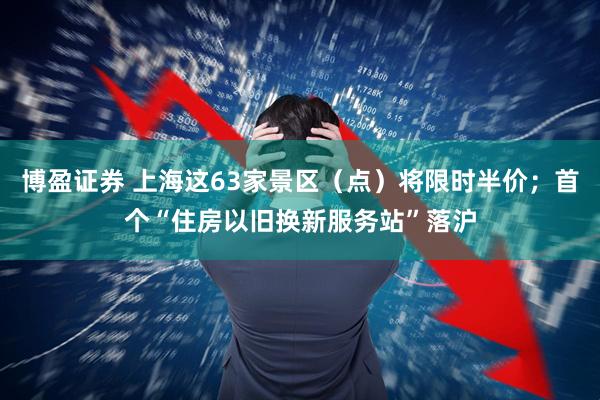 博盈证券 上海这63家景区（点）将限时半价；首个“住房以旧换新服务站”落沪