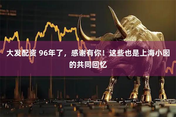 大发配资 96年了，感谢有你！这些也是上海小囡的共同回忆