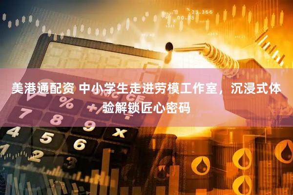 美港通配资 中小学生走进劳模工作室，沉浸式体验解锁匠心密码