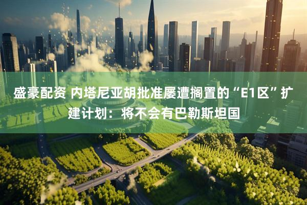 盛豪配资 内塔尼亚胡批准屡遭搁置的“E1区”扩建计划：将不会有巴勒斯坦国