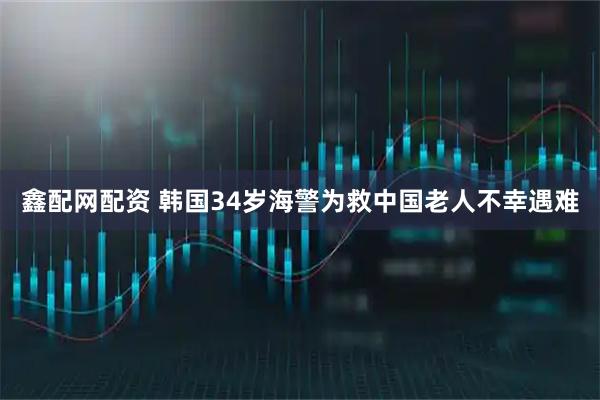 鑫配网配资 韩国34岁海警为救中国老人不幸遇难