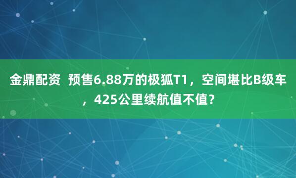金鼎配资  预售6.88万的极狐T1，空间堪比B级车，425公里续航值不值？