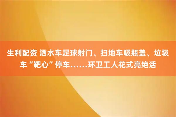 生利配资 洒水车足球射门、扫地车吸瓶盖、垃圾车“靶心”停车……环卫工人花式亮绝活