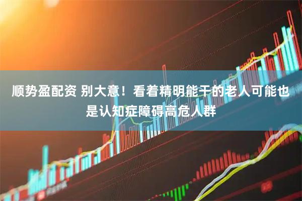 顺势盈配资 别大意！看着精明能干的老人可能也是认知症障碍高危人群