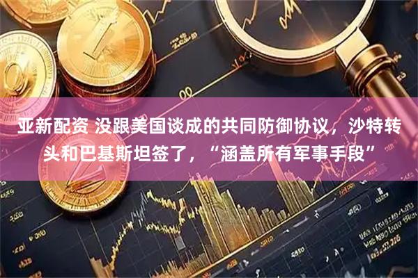 亚新配资 没跟美国谈成的共同防御协议，沙特转头和巴基斯坦签了，“涵盖所有军事手段”