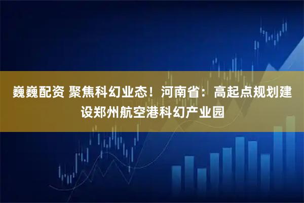 巍巍配资 聚焦科幻业态！河南省：高起点规划建设郑州航空港科幻产业园