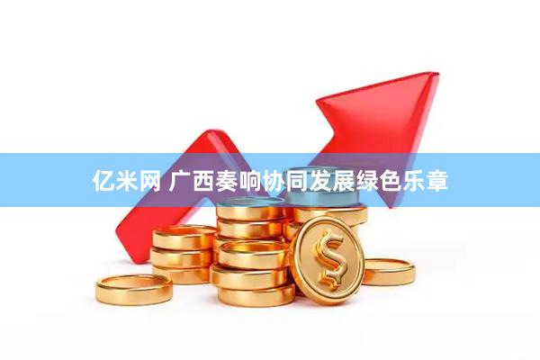 亿米网 广西奏响协同发展绿色乐章