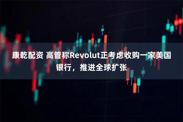 康乾配资 高管称Revolut正考虑收购一家美国银行，推进全球扩张