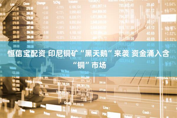 恒信宝配资 印尼铜矿“黑天鹅”来袭 资金涌入含“铜”市场