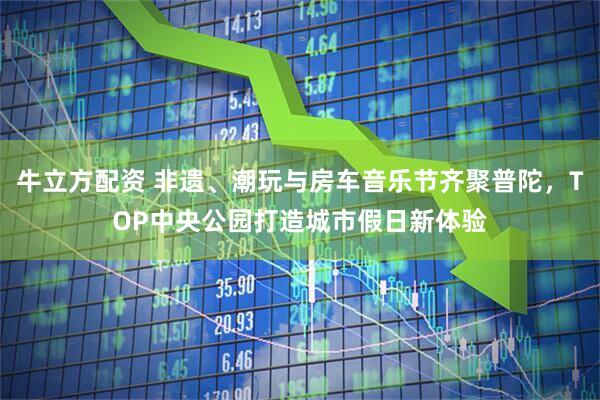 牛立方配资 非遗、潮玩与房车音乐节齐聚普陀，TOP中央公园打造城市假日新体验