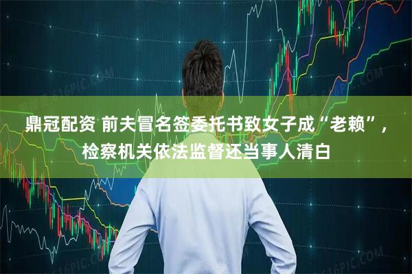 鼎冠配资 前夫冒名签委托书致女子成“老赖”，检察机关依法监督还当事人清白