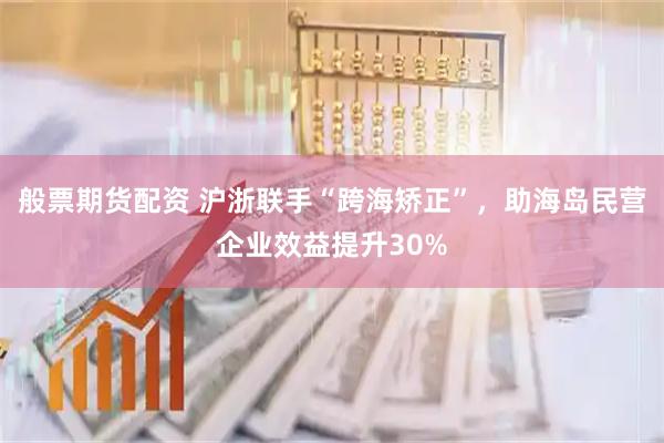 般票期货配资 沪浙联手“跨海矫正”，助海岛民营企业效益提升30%