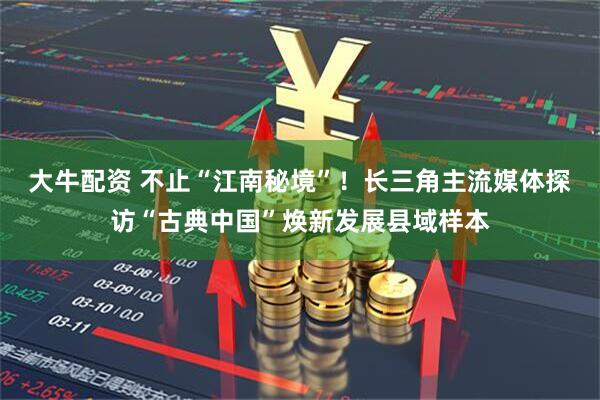 大牛配资 不止“江南秘境”！长三角主流媒体探访“古典中国”焕新发展县域样本