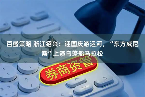 百盛策略 浙江绍兴：迎国庆游运河，“东方威尼斯”上演乌篷船马拉松