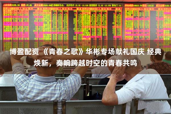 博盈配资 《青春之歌》华彬专场献礼国庆 经典焕新，奏响跨越时空的青春共鸣