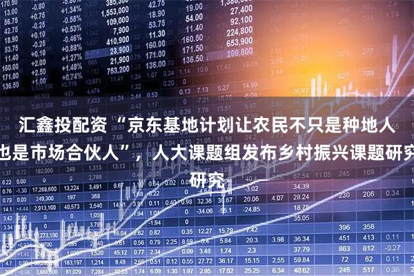 汇鑫投配资 “京东基地计划让农民不只是种地人也是市场合伙人”，人大课题组发布乡村振兴课题研究
