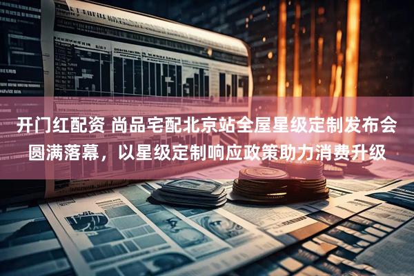 开门红配资 尚品宅配北京站全屋星级定制发布会圆满落幕，以星级定制响应政策助力消费升级