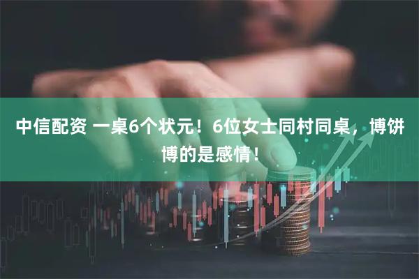 中信配资 一桌6个状元！6位女士同村同桌，博饼博的是感情！