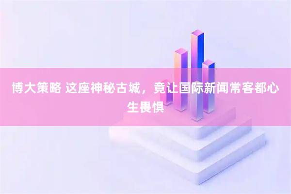 博大策略 这座神秘古城，竟让国际新闻常客都心生畏惧