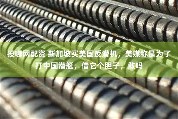 投哪网配资 新加坡买美国反潜机，美媒称是为了打中国潜艇，借它个胆子，敢吗
