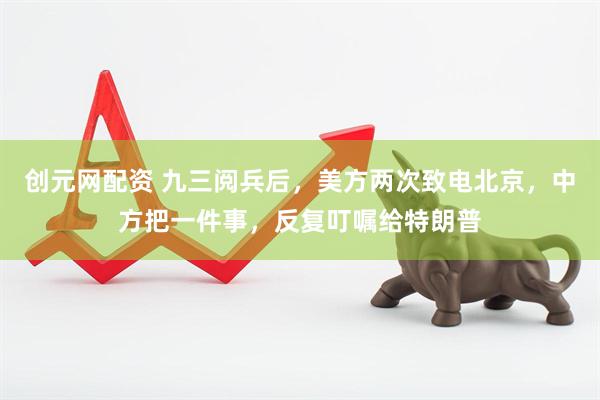 创元网配资 九三阅兵后，美方两次致电北京，中方把一件事，反复叮嘱给特朗普