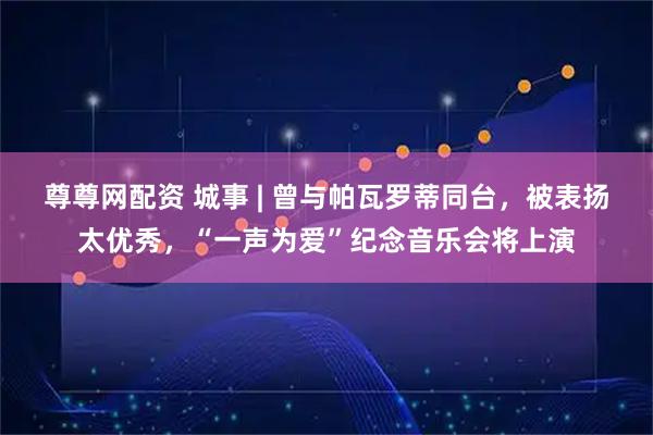 尊尊网配资 城事 | 曾与帕瓦罗蒂同台，被表扬太优秀，“一声为爱”纪念音乐会将上演